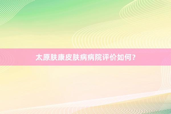 太原肤康皮肤病病院评价如何？