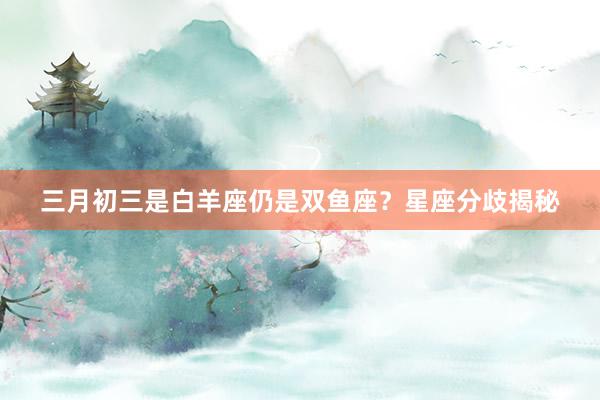 三月初三是白羊座仍是双鱼座？星座分歧揭秘